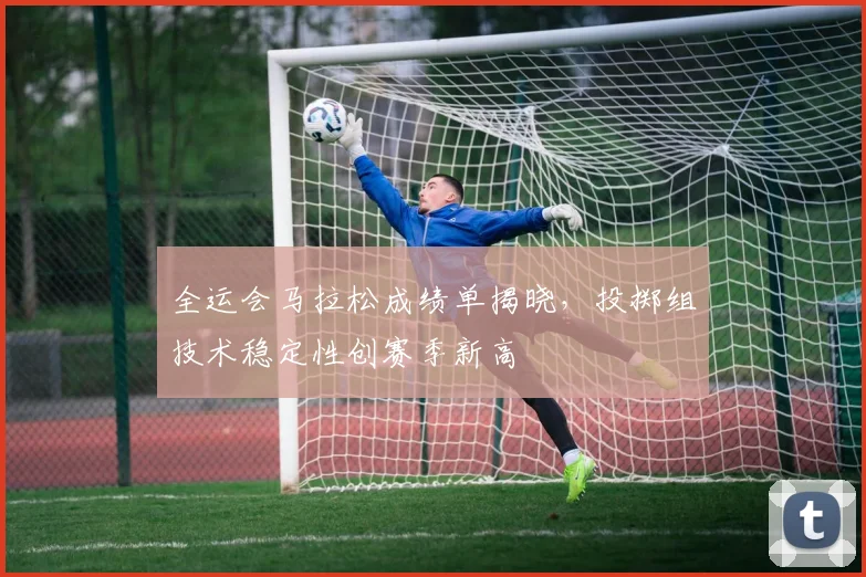 全运会马拉松成绩单揭晓,投掷组技术稳定性创赛季新高 - 搜狐体育推荐