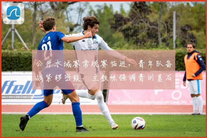 公开水域赛常规赛临近，青年队备战紧锣密鼓，主教练强调青训基石不可动摇 - 搜狐体育推荐