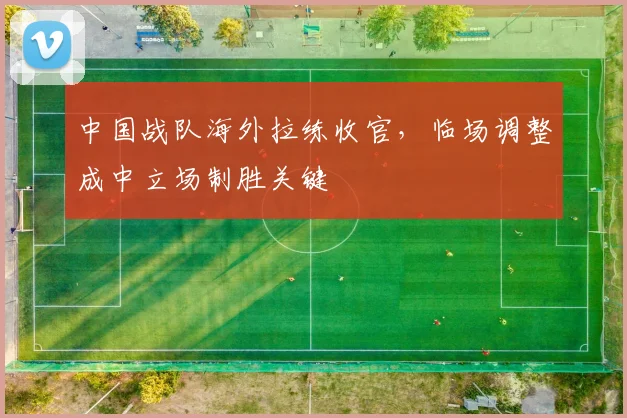 中国战队海外拉练收官，临场调整成中立场制胜关键 - 搜狐体育推荐