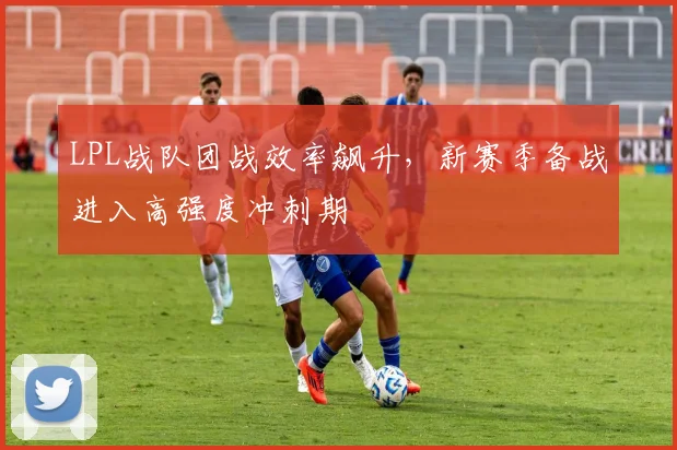 LPL战队团战效率飙升,新赛季备战进入高强度冲刺期 - 搜狐体育推荐
