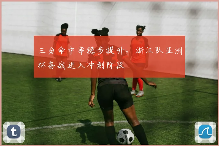 三分命中率稳步提升，浙江队亚洲杯备战进入冲刺阶段 - 搜狐体育推荐