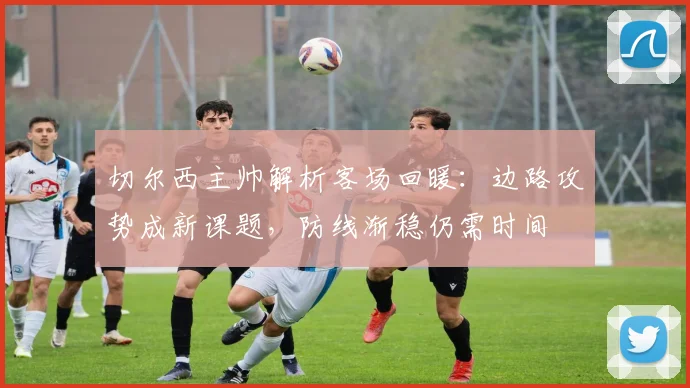 切尔西主帅解析客场回暖:边路攻势成新课题,防线渐稳仍需时间 - 搜狐体育推荐