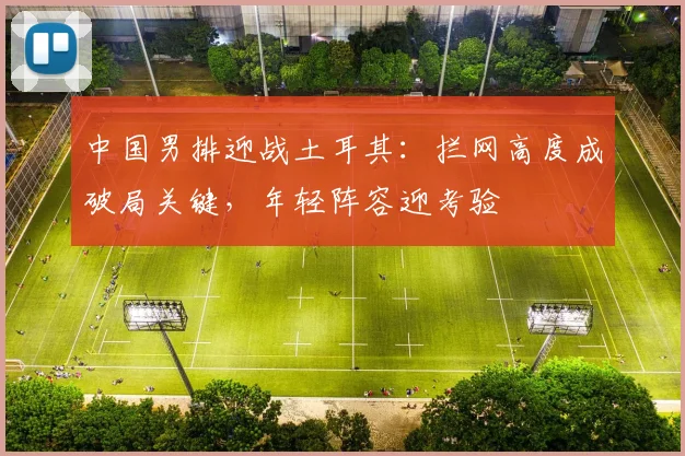 中国男排迎战土耳其：拦网高度成破局关键，年轻阵容迎考验 - 搜狐体育推荐