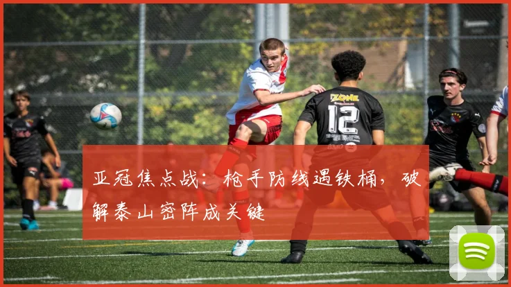 亚冠焦点战：枪手防线遇铁桶，破解泰山密阵成关键 - 搜狐体育推荐