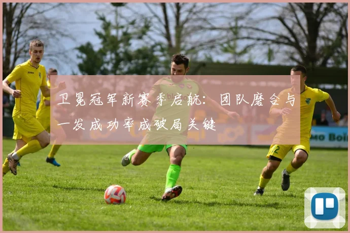 卫冕冠军新赛季启航:团队磨合与一发成功率成破局关键 - 搜狐体育推荐