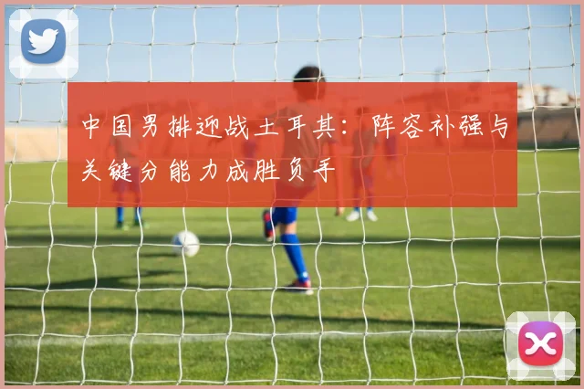 中国男排迎战土耳其：阵容补强与关键分能力成胜负手 - 搜狐体育推荐