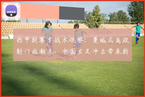 西甲新赛季战术观察：曼城式高效射门成潮流，中国女足冲击带来新变数 - 搜狐体育推荐