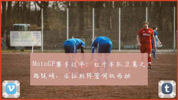 MotoGP赛季过半:红牛车队卫冕之路陡峭,法拉利阵营伺机而动 - 搜狐体育推荐