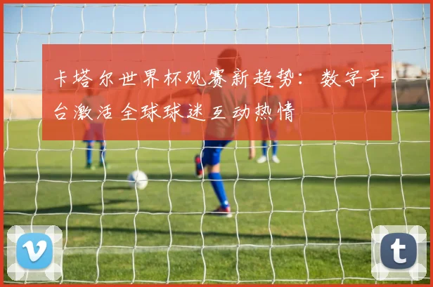 卡塔尔世界杯观赛新趋势:数字平台激活全球球迷互动热情 - 搜狐体育推荐