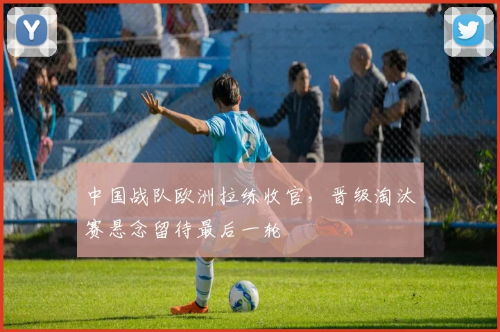 中国战队欧洲拉练收官，晋级淘汰赛悬念留待最后一轮 - 搜狐体育推荐