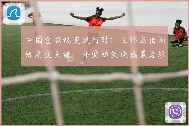 中国金花蜕变进行时：主帅点出训练质变关键，非受迫失误成最后短板 - 搜狐体育推荐