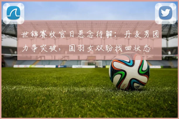 世锦赛收官日悬念待解：丹麦男团力争突破，国羽女双盼找回状态 - 搜狐体育推荐