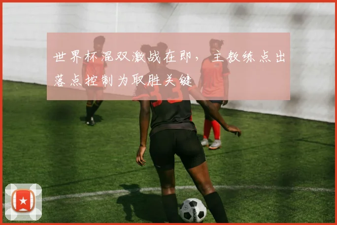 世界杯混双激战在即，主教练点出落点控制为取胜关键 - 搜狐体育推荐
