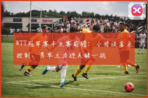 WTT冠军赛半决赛前瞻:小将谈落点控制,男单主力迎关键一战 - 搜狐体育推荐
