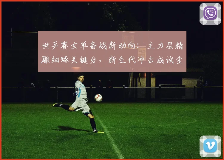 世乒赛女单备战新动向：主力层精雕细琢关键分，新生代冲击成试金石 - 搜狐体育推荐