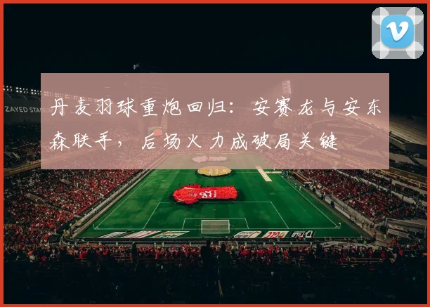 丹麦羽球重炮回归:安赛龙与安东森联手,后场火力成破局关键 - 搜狐体育推荐