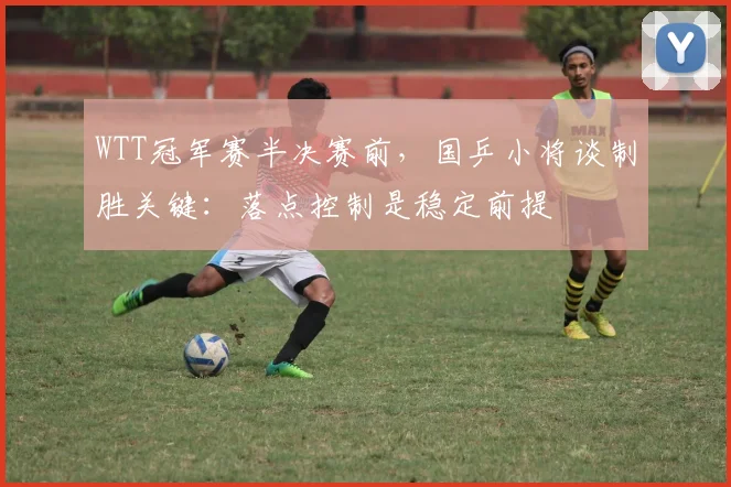WTT冠军赛半决赛前，国乒小将谈制胜关键：落点控制是稳定前提 - 搜狐体育推荐