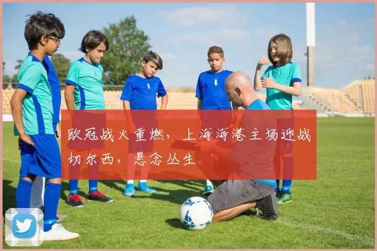 欧冠战火重燃,上海海港主场迎战切尔西,悬念丛生 - 搜狐体育推荐