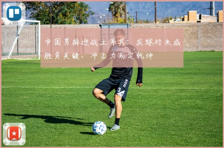 中国男排迎战土耳其:发球对决成胜负关键,冲击力或定乾坤 - 搜狐体育推荐