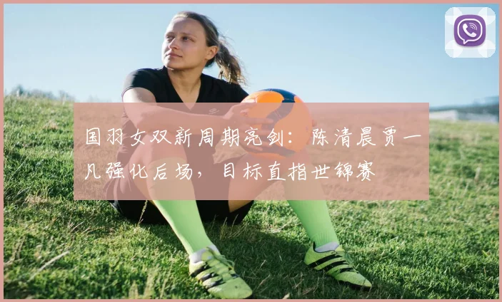 国羽女双新周期亮剑：陈清晨贾一凡强化后场，目标直指世锦赛 - 搜狐体育资讯