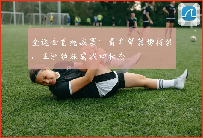 全运会首轮战罢:青年军蓄势待发,亚洲劲旅需找回状态 - 搜狐体育推荐